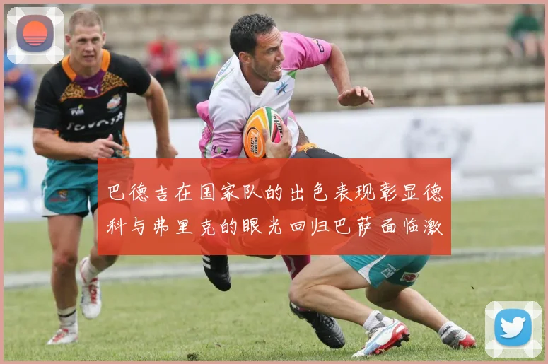 巴德吉在国家队的出色表现彰显德科与弗里克的眼光回归巴萨面临激烈竞争挑战