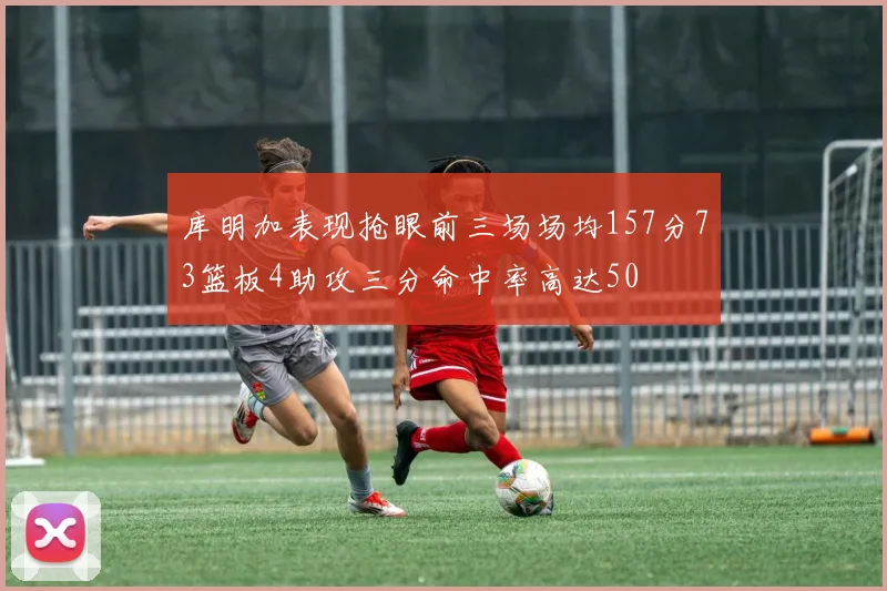库明加表现抢眼前三场场均157分73篮板4助攻三分命中率高达50