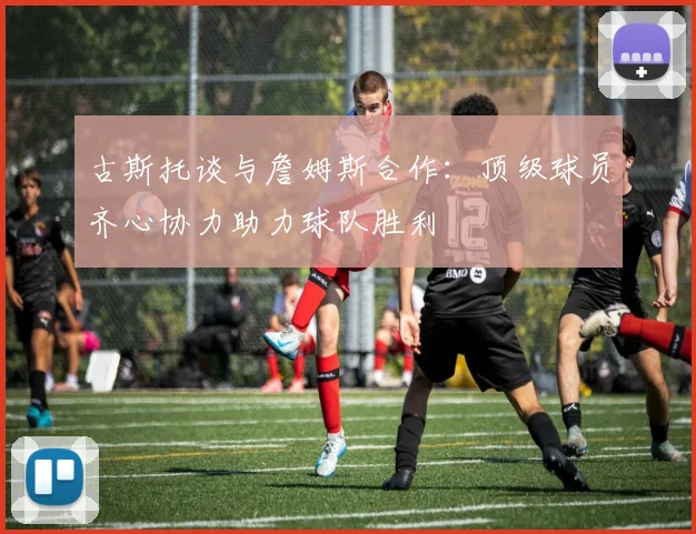 古斯托谈与詹姆斯合作：顶级球员齐心协力助力球队胜利