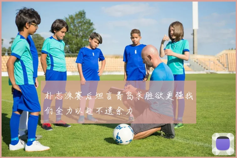 朴志洙赛后坦言青岛求胜欲更强我们全力以赴不遗余力