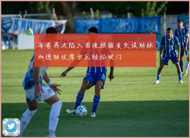 海港再次陷入困境颜骏凌失误助林加德助攻席尔瓦轻松破门