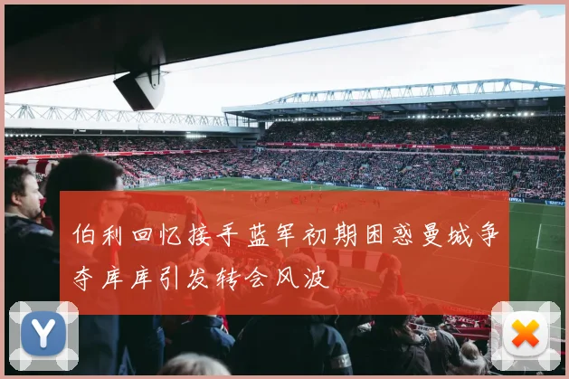 伯利回忆接手蓝军初期困惑曼城争夺库库引发转会风波