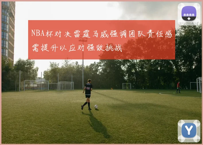 NBA杯对决雷霆马威强调团队责任感需提升以应对强敌挑战
