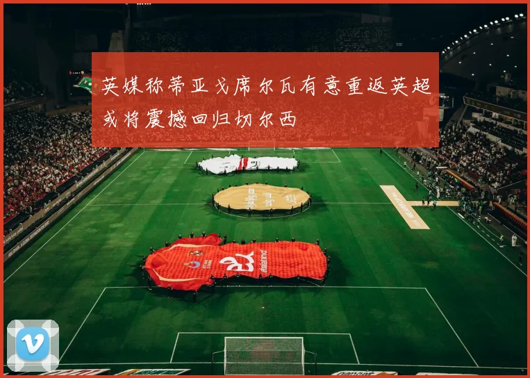 英媒称蒂亚戈席尔瓦有意重返英超或将震撼回归切尔西