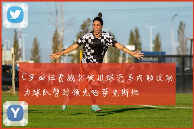 C罗回归首战打破进球荒马内助攻助力球队暂时领先哈萨克斯坦