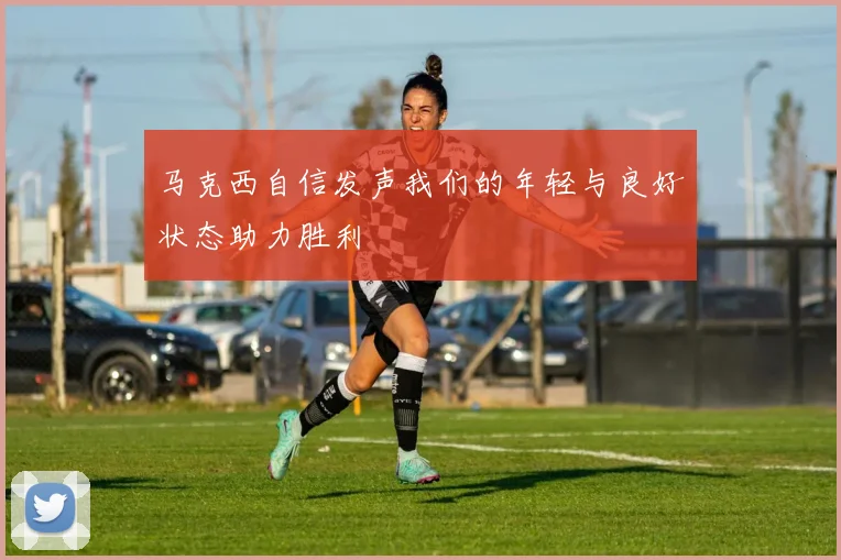 马克西自信发声我们的年轻与良好状态助力胜利