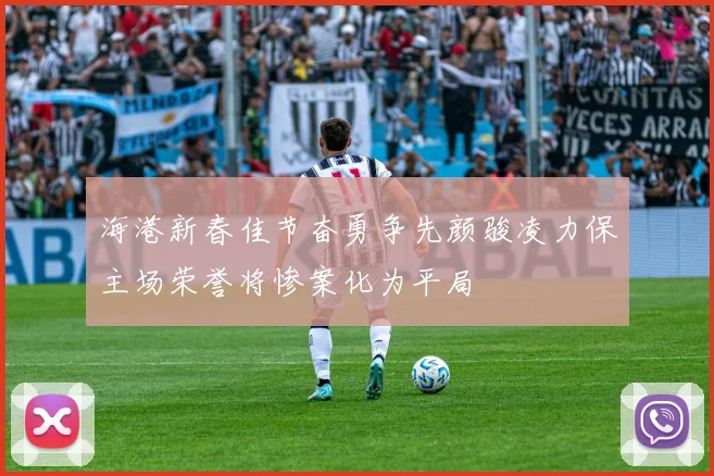 海港新春佳节奋勇争先颜骏凌力保主场荣誉将惨案化为平局