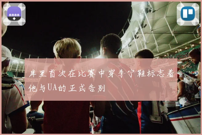 库里首次在比赛中穿李宁鞋标志着他与UA的正式告别