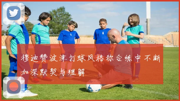 穆迪赞波津打球风格称合练中不断加深默契与理解