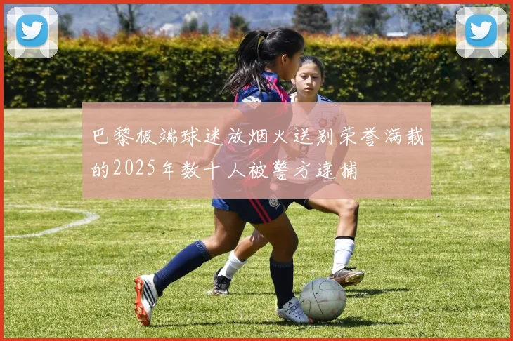 巴黎极端球迷放烟火送别荣誉满载的2025年数十人被警方逮捕