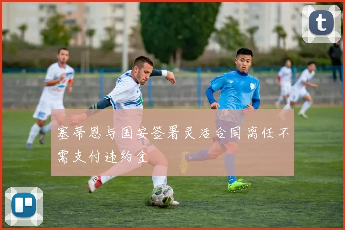 塞蒂恩与国安签署灵活合同离任不需支付违约金