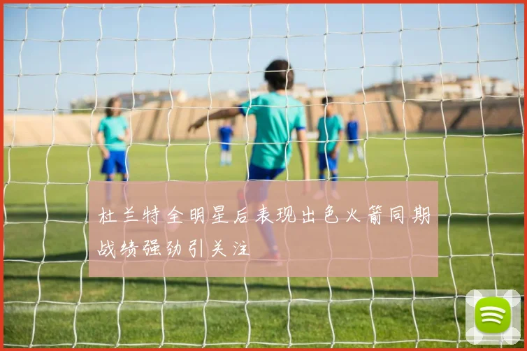 杜兰特全明星后表现出色火箭同期战绩强劲引关注