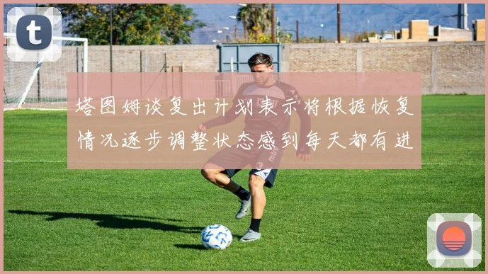 塔图姆谈复出计划表示将根据恢复情况逐步调整状态感到每天都有进步
