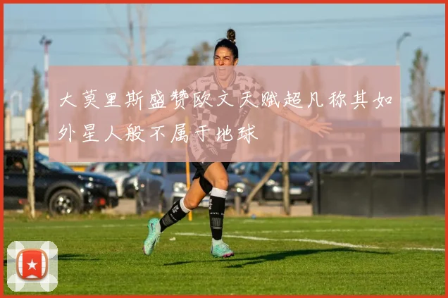 大莫里斯盛赞欧文天赋超凡称其如外星人般不属于地球