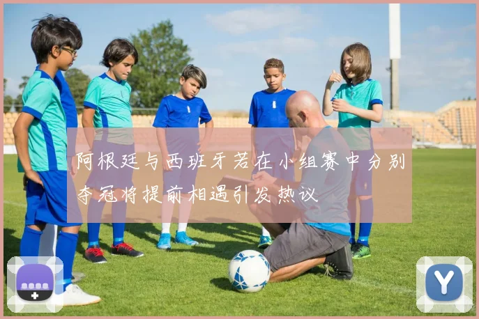 阿根廷与西班牙若在小组赛中分别夺冠将提前相遇引发热议