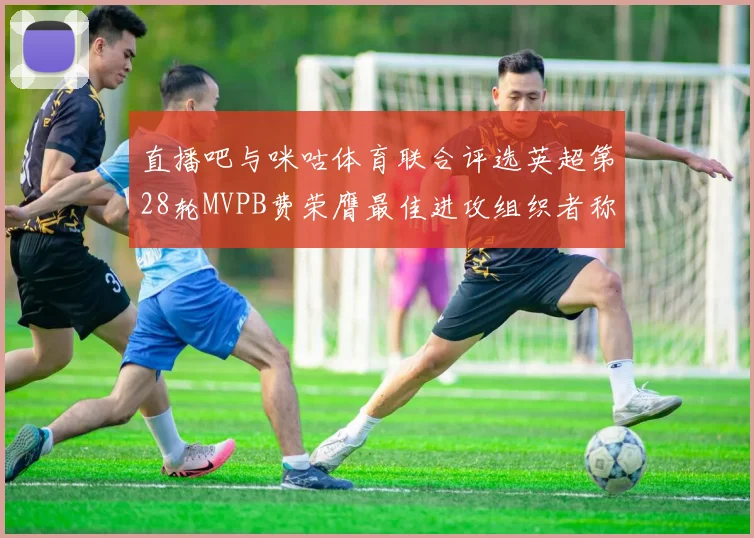 直播吧与咪咕体育联合评选英超第28轮MVPB费荣膺最佳进攻组织者称号