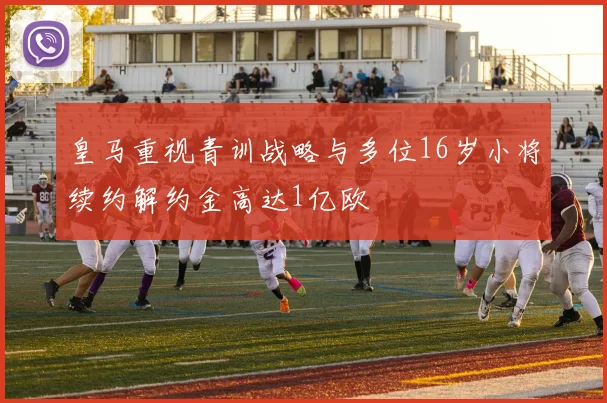 皇马重视青训战略与多位16岁小将续约解约金高达1亿欧