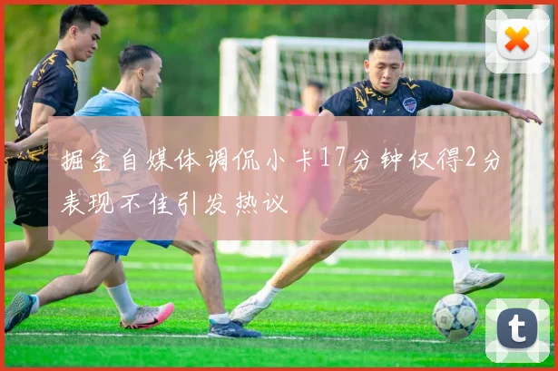 掘金自媒体调侃小卡17分钟仅得2分表现不佳引发热议
